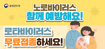  <노로바이러스, 함께 예방해요>
-비누로 30초 이상 손 자주 씻기
- 음식은 충분히 익혀 먹기
- 변기 뚜껑 닫고 물 내리기
- 아프면 집에서 쉬기
<로타바이러스 접종 안내>
- 로타바이러스 무료접종하세요
- 로타바이러스 예방접종, 왜 필요한가요?