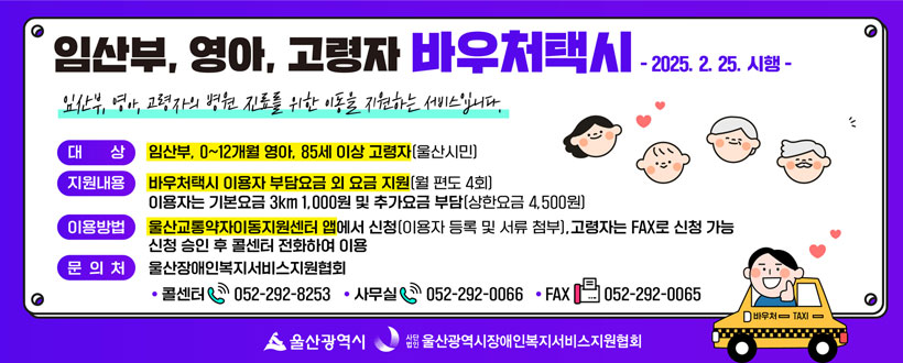 대    상 : 임산부, 0~12개월 영아, 85세 이상 고령자(울산시민)

지원내용 : 바우처택시 이용자 부담요금 외 요금 지원(월 편도 4회)
            이용자는 기본요금 3km 1,000원 및 추가요금 부담(상한요금 4,500원)  
이용방법 : 울산교통약자이동지원센터 앱에서 신청(이용자 등록 및 서류 첨부), 
            고령자는 FAX로 신청 가능, 신청 승인 후 콜센터 전화하여 이용  
문 의 처 : 울산장애인복지서비스지원협회 ☎ 052-292-8253, FAX 052-292-0065 