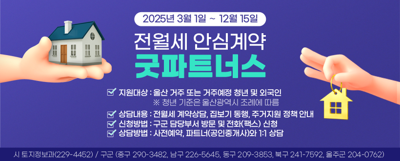 「전월세 안심계약 굿파트너스」운영

 ○ 운영기간 : 2025. 3. 1. ∼ 12. 15.
 ○ 지원대상 : 울산 거주 또는 거주예정 청년 및 외국인
    ※ 청년 기준은 울산광역시 조례에 따름
 ○ 상담내용 : 전월세 계약상담, 집보기 동행, 주거지원 정책 안내
 ○ 신청방법 : 구군 담당부서 방문 및 전화(팩스) 신청
 ○ 상담방법 : 사전예약, 파트너(공인중개사)와 1:1 상담 
 ○ 문 의 처 : 시 토지정보과(☏229-4452) 
              구군(중구☏290-3482, 남구☏226-5645, 동구☏209-3853, 북구                 ☏241-7592, 울주군☏204-0762)