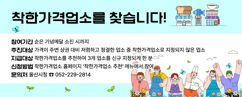 착한가격업소를 찾습니다!

 ○ (참여기간) 순은 기념메달 소진 시까지
 ○ (추천대상) 가격이 주변 상권 대비 저렴하고 청결한 업소 중 착한가격업소로       지정되지 않은 업소
 ○ (지급대상) 착한가격업소를 추천하여 3개 업소를 신규 지정되게 한 분 
 ○ (신청방법) 착한가격업소 홈페이지 ‘착한가격업소 추천’ 메뉴에서 참여
 ○ (문 의 처) 울산시청 ☎ 052-229-2814 