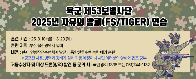 육군 제53보병사단
2025년 자유의 방패(FS/TIGER) 연습

○ 훈련 기간 : '25. 3. 10.(월) ~ 3. 20.(목)
○ 훈련 지역 : 부산·울산광역시 일대
○ 내용 : 한·미 연합작전수행체계 발전과 통합전투수행 능력 배양 훈련
※ 공포탄 사용, 병력과 장비가 실제 기동 예정이니 시민 여러분의 양해와 협조 당부
○ 거동수상자 및 미상 드론(항적) 발견 등 문의 시 : 
    국번 없이 1338 또는 051)744-1132
