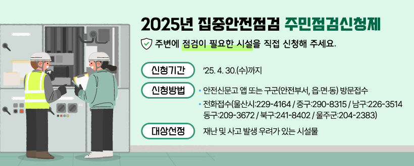 2025년 집중안전점검 주민점검신청제 
주변에 점검이 필요한 시설을 직접 신청해 주세요.
 ❍ 신청기간 :‘25. 4. 30.(수)까지
 ❍ 신청방법 
  - 안전신문고 앱 또는 구군(안전부서, 읍·면·동) 방문접수
  - 전화접수(울산시:229-4164 / 중구:290-8315 / 남구:226-3514              /동구:209-3672 / 북구:241-8402 / 울주군:204-2383)
 ❍ 대상선정 : 재난 및 사고 발생 우려가 있는 시설물