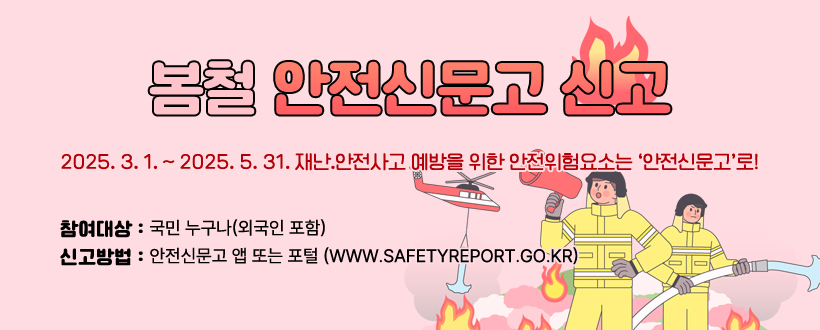 봄철 안전신문고 신고
2025. 3. 1. ~ 2025. 5. 31.
재난.안전사고 예방을 위한 안전위험요소는 
‘안전신문고’로!
참여대상: 국민 누구나(외국인 포함)
신고방법: 안전신문고 앱 또는 포털 (www.safetyreport.go.kr)