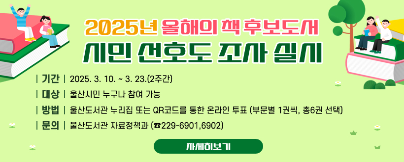 2025년 올해의 책 후보도서 시민 선호도 조사 실시
 · 기간: 2025. 3. 10. ~ 3. 23.(2주간)
· 대상: 울산시민 누구나 참여 가능
· 방법: 울산도서관 누리집 또는 QR코드를 통한 온라인 투표 (부문별 1권씩, 총6권 선택)
· 문의: 울산도서관 자료정책과 (☎229-6901,6902)