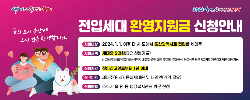 전입세대 환영지원금 신청안내
지원대상 2024.1.1. 이후 타 시도에서 울산광역시로 전입한 세대주
지원금액 세대당 5만원(BC 선불카드)
신청기간 전입신고일로부터 1년 이내
신청인 세대주(원칙), 동일세대원 및 대리인(위임 필요)
신청방법 주소지 행적복지센터 방문
