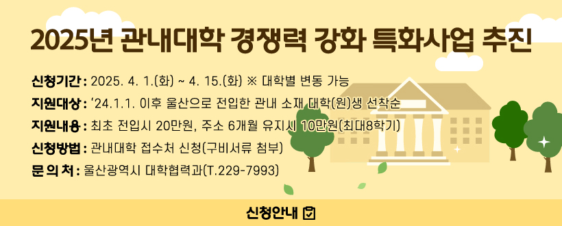 2025년 관내대학 경쟁력 강화 특화사업 추진
○ 신청기간 : 2025. 4. 1.(화) ~ 4. 15.(화) ※ 대학별 변동 가능
○ 지원대상
  - ‘24.1.1. 이후 울산으로 전입한 관내 소재 대학(원)생 선착순
○ 지원내용 : 최초 전입시 20만원, 주소 6개월 유지시 10만원(최대8학기)
○ 신청방법 : 관내대학 접수처 신청(구비서류 첨부)
○ 문 의 처 : 울산광역시 대학협력과(T.229-7993)
신청안내