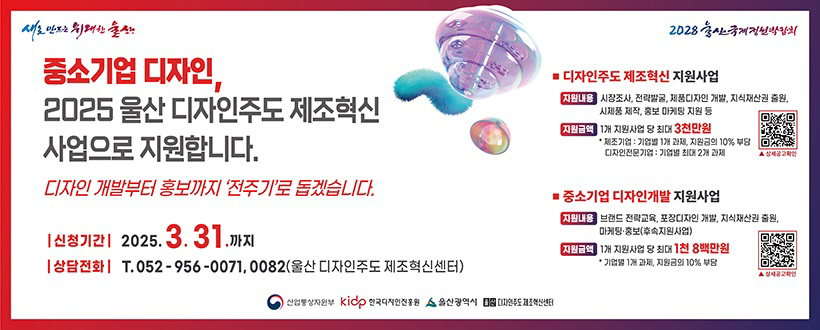 새로 만드는 위대한 울산 / 2028 울산국제정원박람회
중소기업 디자인, 2025 울산 디자인주도 제조혁신 시업으로 지원합니다.
디자인 개발부터 홍보까지 '전주기'로 돕겠습니다.
신청기간 : 2025. 3. 31.까지
상담전화 : T. 052 - 956 - 0071, 0082(울산 디자인주도 제조혁신센터)
> 디자인주도 제조혁신 지원사업
지원내용 : 시장조사, 전략발굴, 제품디자인 개발, 지식재산권 출원, 시제품 제작, 홍보 마케팅 등
지원금액 : 1개 지원사업 당 최대 3천만원 
                 - 제조기업 : 기업별 1개 과제, 지원금의 10% 부담 
                 - 디자인전문기업 : 기업별 최대 2개 과제
> 중소기업 디자인 개발 지원사업
지원내용 : 브랜드 전략교육, 포장다지안 개발, 지식재산권 출원, 마케팅 홍보(후속 지원 사업)
지원금액 : 1개 지원사업 당 최대 1천 8백만원 
                 - 기업별 1개 과제, 지원금 10% 부담
산업통상자원부 / 한국디자인진흥원 / 울산광역시 / 울산디자인주도제조혁신센터


