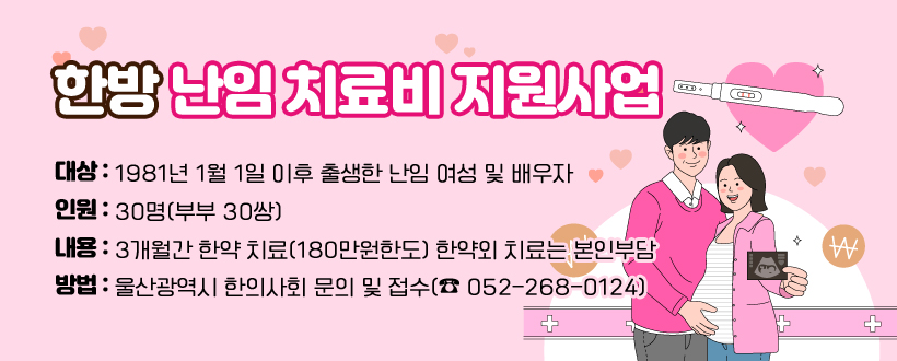 한방 난임 치료비 지원사업
대상 : 1981년 1월 1일 이후 출생한 난임 여성 및 배우자
인원 : 30명(부부 30쌍)
내용 : 3개월간 한약 치료(180만원한도)
       한약외 치료는 본인부담
방법 : 울산광역시 한의사회 문의 및 접수(☎ 052-268-0124)