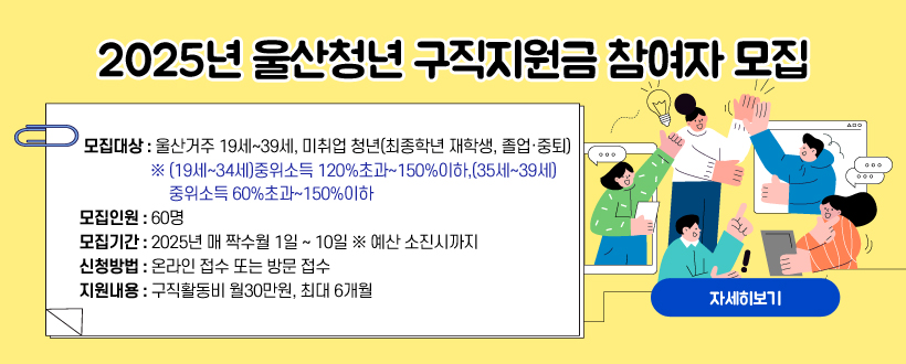 2025년 울산청년 구직지원금 참여자 모집
 ○ 모집대상 : 울산거주 19세~39세, 미취업 청년(최종학년 재학생, 졸업·중퇴)
 ※ (19세~34세)중위소득 120%초과~150%이하, (35세~39세)중위소득 60%초과~150%이하 
 ○ 모집인원 : 60명
 ○ 모집기간 : 2025년 매 짝수월 1일 ~ 10일 ※ 예산 소진시까지
 ○ 신청방법 : 온라인 접수 또는 방문 접수 
 ○ 지원내용 : 구직활동비 월30만원, 최대 6개월
자세히보기