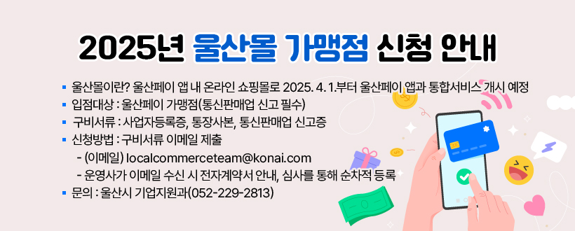 2025년 울산몰 가맹점 신청 안내
 ○ 울산몰이란? 울산페이 앱 내 온라인 쇼핑몰로 
    2025. 4. 1.부터 울산페이 앱과 통합서비스 개시 예정
 ○ 입점대상 : 울산페이 가맹점(통신판매업 신고 필수)
 ○ 구비서류 : 사업자등록증, 통장사본, 통신판매업 신고증
 ○ 신청방법 : 구비서류 이메일 제출 
  - (이메일) localcommerceteam@konai.com
  - 운영사가 이메일 수신 시 전자계약서 안내, 심사를 통해 순차적 등록
 ○ 문의 : 울산시 기업지원과(052-229-2813)