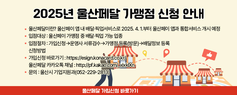 2025년 울산페달 가맹점 신청 안내
○ 울산페달이란? 울산페이 앱 내 배달·픽업서비스로 
    2025. 4. 1.부터 울산페이 앱과 통합서비스 개시 예정
 ○ 입점대상 : 울산페이 가맹점 중 배달·픽업 가능 업종
 ○ 입점절차 : 가입신청→운영사 서류검수→가맹점 등록(방문)→배달정보 등록
 ○ 신청방법 
   가입신청 바로가기 : https://esign.konacard.co.kr/
 ○ 울산페달 카카오톡 채널 : http://pf.kakao.com/_xixklXn
 ○ 문의 : 울산시 기업지원과(052-229-2813)
울산페달 가입신청 바로가기
