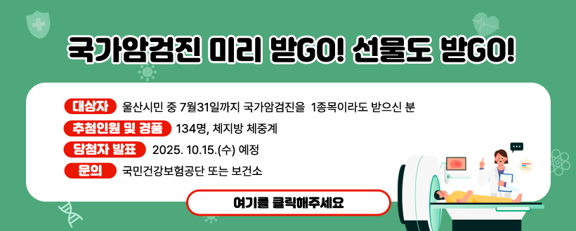 국가암검진 미리 받GO! 선물도 받GO!
○ 대상자 : 울산시민 중 7월31일까지 국가암검진을  1종목이라도 받으신 분
○ 추첨인원 및 경품 : 134명, 체지방 체중계
○ 당첨자 발표 : 2025. 10. 15.(수) 예정
○ 문의 : 국민건강보험공단 또는 보건소
여기를 클릭해주세요.