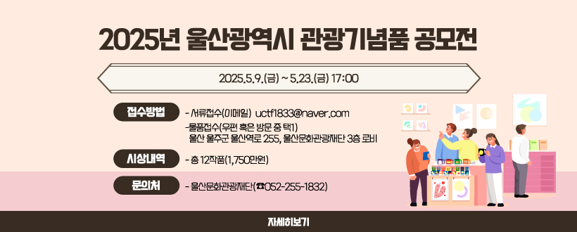 2025년 울산광역시 관광기념품 공모전
2025.5.9.(금) ~ 5.23.(금) 17:00
접수방법
 -서류접수(이메일)
  uctf1833@naver.com
 -물품접수(우편 혹은 방문 중 택1)
  울산 울주군 울산역로 255, 울산문화관광재단 3층 로비
시상내역 : 총 12작품(1,750만원)
문의처 : 울산문화관광재단(☎052-255-1832)
 자세히 보기 
