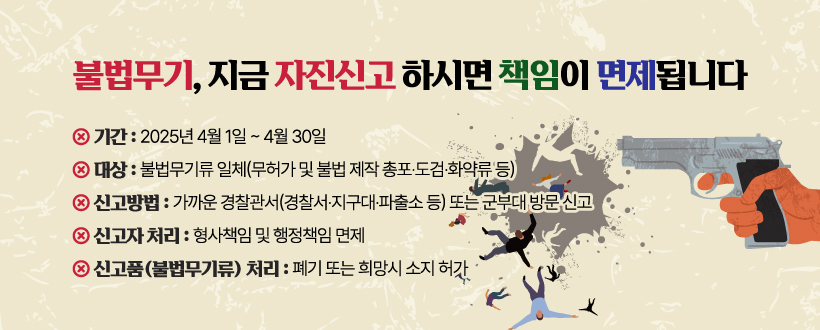 불법무기, 지금 자진신고 하시면 책임이 면제됩니다
◯ 기간 : 2025년 4월 1일 ~ 4월 30일
◯ 대상 : 불법무기류 일체(무허가 및 불법 제작 총포·도검·화약류 등) 
◯ 신고방법 : 가까운 경찰관서(경찰서·지구대·파출소 등) 또는 군부대 방문 신고
◯ 신고자 처리 : 형사책임 및 행정책임 면제
◯ 신고품(불법무기류) 처리 : 폐기 또는 희망시 소지 허가