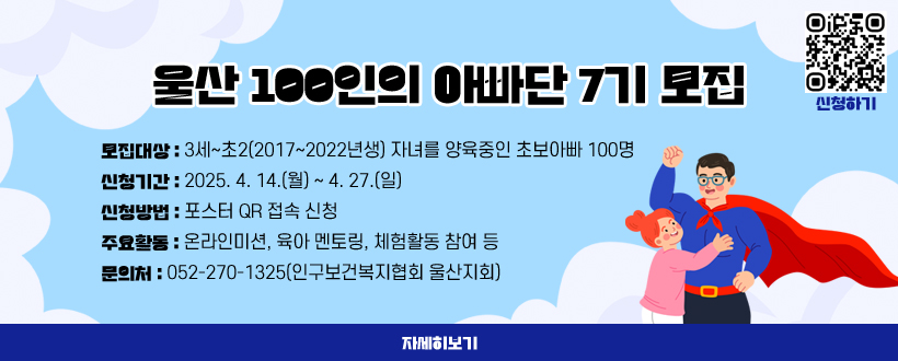 울산 100인의 아빠단 7기를 모집합니다. 
○ 모집대상 : 3세~초2(2017~2022년생) 자녀를 양육중인 초보아빠 100명 
○ 신청기간 : 2025. 4. 14.(월) ~ 4. 27.(일) ○ 신청방법 : 포스터 QR 접속 신청  
○ 주요활동 : 온라인미션, 육아 멘토링, 체험활동 참여 등 
○ 문 의 처 : 052-270-1325(인구보건복지협회 울산지회)
자세히보기