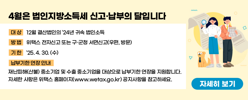 4월은 법인지방소득세 신고·납부의 달입니다
• 대상 : 12월 결산법인의 ’24년 귀속 법인소득
• 방법 : 위택스 전자신고 또는 구‧군청 서면신고(우편, 방문)
• 기한 : ’25. 4. 30. (수)
• 납부기한 연장 안내 
 재난피해(산불) 중소기업 및 수출 중소기업을 대상으로 납부기한 연장을 지원합니다. 자세한 사항은 위택스 홈페이지(www.wetax.go.kr) 공지사항을 참고하세요.
 <자세히 보기>