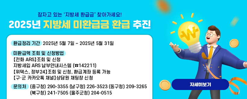  잠자고 있는 ‘지방세 환급금’ 찾아가세요!
 2025년 지방세 미환급금 환급 추진
  ○ 환급정리 기간 : 2025년 5월 7일 ~ 2025년 5월 31일 
  ○ 미환급액 조회 및 신청방법
  【전화 ARS】조회 및 신청
  ○ 지방세입 ARS 납부안내시스템 (☎142211)
  【위택스, 정부24】조회 및 신청, 환급계좌 등록 가능
  【구·군 카카오톡 채널】상담원 채팅창 신청
  ○ 문의처 (중구청) 290-3355 (남구청) 226-3523 (동구청) 209-3265
            (북구청) 241-7505 (울주군청) 204-0515