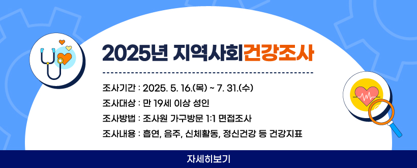 2025년 지역사회건강조사
 - 조사기간 : 2025. 5. 16.(목) ~ 7. 31.(수)
 - 조사대상 : 만 19세 이상 성인
 - 조사방법 : 조사원 가구방문 1:1 면접조사
 - 조사내용 : 흡연, 음주, 신체활동, 정신건강 등 건강지표
자세히보기