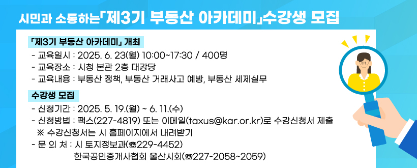 시민과 소통하는「제3기 부동산 아카데미」수강생 모집
○ 「제3기 부동산 아카데미」 개최
   - 교육일시 : 2025. 6. 23(월) 10:00~17:30 / 400명
   - 교육장소 : 시청 본관 2층 대강당
   - 교육내용 : 부동산 정책, 부동산 거래사고 예방, 부동산 세제실무

 ○ 수강생 모집
   - 신청기간 : 2025. 5. 19.(월) ~ 6. 11.(수)
   - 신청방법 : 팩스(227-4819) 또는 이메일(taxus@kar.or.kr)로 수강신청서 제출
      ※ 수강신청서는 시 홈페이지에서 내려받기
   - 문 의 처 : 시 토지정보과(☏229-4452) 
               한국공인중개사협회 울산시회(☏227-2058~2059)