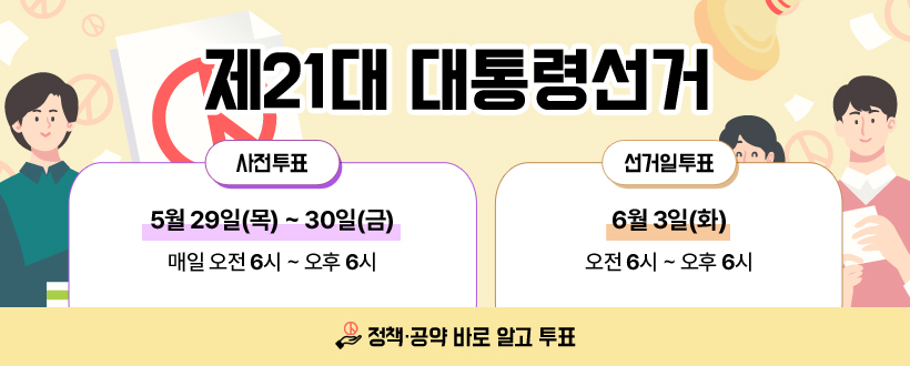 제21대 대통령선거
사전투표 : 5월 29일(목) ~ 30일(금) 매일 오전 6시 ~ 오후 6시
선거일투표 : 6월 3일(화) 오전 6시 ~ 오후 8시
정책·공약 바로 알고 투표
