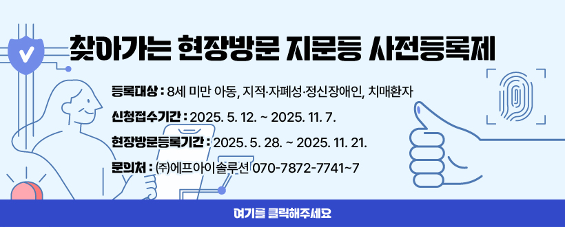 찾아가는 현장방문 지문등 사전등록제
등록대상 : 8세 미만 아동, 지적‧자폐성‧정신장애인, 치매환자
신청접수기간 : 2025. 5. 12. ~ 2025. 11. 7.
현장방문등록기간 : 2025. 5. 28. ~ 2025. 11. 21.
문의처 : ㈜에프아이솔루션 070-7872-7741~7
여기를 클릭해주세요