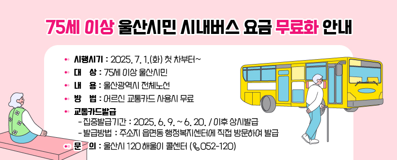 75세 이상 울산시민 시내버스 요금 무료화 안내
• 시행시기 : 2025. 7. 1.(화) 첫 차부터~
 • 대    상 : 75세 이상 울산시민
 • 내    용 : 울산광역시 전체노선
 • 방    법 : 어르신 교통카드 사용시 무료
 • 교통카드발급 
   - 집중발급기간 : 2025. 6. 9. ~ 6. 20. / 이후 상시발급
   - 발급방법 : 주소지 읍면동 행정복지센터에 직접 방문하여 발급
 • 문    의 : 울산시 120 해울이 콜센터 (☏ 052-120)