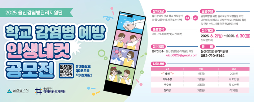 2025 울산 감염병관리지원단
학교 감염병 예방 인생네컷 공모전
휴대폰으로 QR코드를 찍어보세요!
울산광역시 / 울산광역시 감염병관리지원단
참가대상 : 울산광역시 관내 학교 재학중인 초·중·고등학생 개인 또는 단체 초1-초3
공모주제 : 감염예방을 위한 슬기로운 학교생활을 위한 나만의 창의적이고 기발한 감염예방 활동 및 안전 수칙, 시행중인 학교현장사례
출품형식 : 만화 스토리 네컷 및 사진 네컷
접수기간 : 2025. 6. 2(월) ~ 2025. 6. 30(월)
접수방법 : 온라인접수 - 울산감염병관리지원단 메일 uicp0828@gmail.com
문의 : 울산감염병관리지원단 052 - 710 - 5144
시상내역 : 
대상 - 인원 1명(팀) / 상금 20만원
최우수상 - 인원 2명(팀) / 상금 각 15만원
우수상 - 인원 3명(팀) / 상금 각 10만원
장려상 - 인원 3명(팀) / 상금 각 5만원