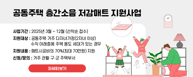 공동주택 층간소음 저감매트 지원사업
사업기간 : 2025년 3월 ~ 12월 (선착순 접수)
지원대상 : 공동주택 거주 다자녀가정(2자녀 이상) 수직 아래층에 주택 용도 세대가 있는 경우
지원내용 : 매트시공비의 70%(최대 70만원) 지원
신청/문의 : 거주 관활 구‧군 주택부서
자세히보기
