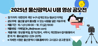 2025년 울산광역시 U잼 영상 공모전
○ 참가자격 : 대한민국 국민 누구나[개인 또는 팀(4인 이하)]
○ 공모주제 : 울산을 널리 홍보할 수 있는 내용을 담은 자유주제
○ 제출기간 : 10. 1.(수) 09:00 ~ 10. 17.(금) 18:00
○ 제출방법 : 이메일(3h_life@naver.com)
○ 제출자료 : 영상물 파일, 참가신청서, 서약서, 개인정보수집이용동의서
○ 문 의 처 : 홍보실(052-229-2075)
※ 자세한 사항은 울산광역시 대표홈페이지-고시공고-공고문 참조