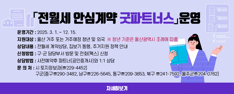「전월세 안심계약 굿파트너스」운영
○ 운영기간 : 2025. 3. 1. ∼ 12. 15.
 ○ 지원대상 : 울산 거주 또는 거주예정 청년 및 외국인
    ※ 청년 기준은 울산광역시 조례에 따름
 ○ 상담내용 : 전월세 계약상담, 집보기 동행, 주거지원 정책 안내
 ○ 신청방법 : 구·군 담당부서 방문 및 전화(팩스) 신청
 ○ 상담방법 : 사전예약후 파트너(공인중개사)와 1:1 상담 
 ○ 문 의 처 : 시 토지정보과(☏229-4452) 
              구군(중구☏290-3482, 남구☏226-5645, 동구☏209-3853, 북구                 ☏241-7592, 울주군☏204-0762)
자세히보기