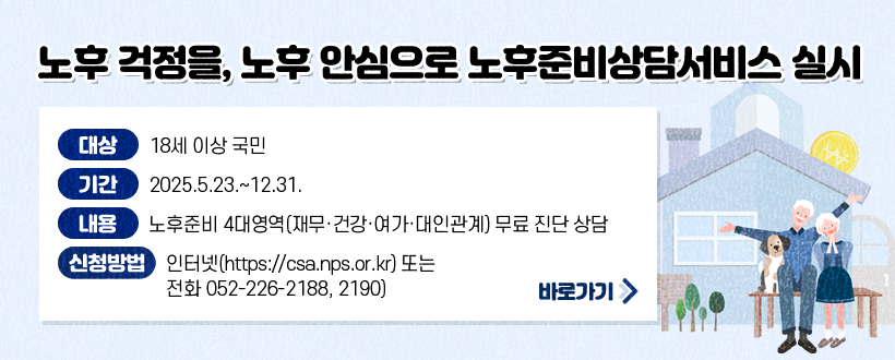 노후 걱정을, 노후 안심으로 노후준비상담서비스 실시
◯ (대    상) 18세 이상 국민
 ◯ (기    간) 2025.5.23.~12.31. 
 ◯ (내     용) 노후준비 4대영역(재무·건강·여가·대인관계) 무료 진단 상담
 ◯ (신청 방법) 인터넷(https://csa.nps.or.kr) 또는 전화 052-226-2188, 2190)
자세히보기