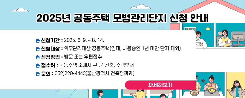 2025년 공동주택 모범관리단지 신청 안내
- 신청기간 : 2025. 6. 9. ~ 8. 14.
 - 신청대상 : 의무관리대상 공동주택(임대, 사용승인 1년 미만 단지 제외)
 - 신청방법 : 방문 또는 우편접수
 - 접 수 처 : 공동주택 소재지 구·군 건축, 주택부서
   ※ 문의 : 052)229-4443(울산광역시 건축정책과)
자세히보기