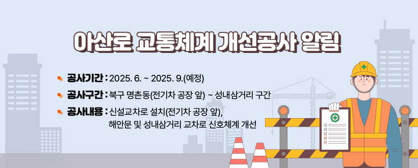 ○ 아산로 교통체계 개선공사 알림
▶ 공사기간 : 2025. 6. ~ 2025. 9.(예정)
▶ 공사구간 : 북구 명촌동(전기차 공장 앞) ~ 성내삼거리 구간
▶ 공사내용 : 신설교차로 설치(전기차 공장 앞), 해안문 및 성내삼거리 교차로 신호체계 개선