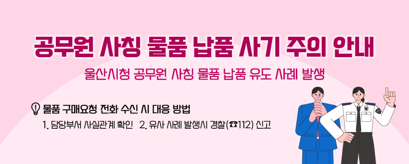 공무원 사칭 물품 납품 사기 주의 안내
울산시청 공무원 사칭 물품 납품 유도 사례 발생
- 물품 구매요청 전화 수신 시 대응 방법 -
1. 담당부서 사실관계 확인   2. 유사 사례 발생시 경찰(☎112) 신고