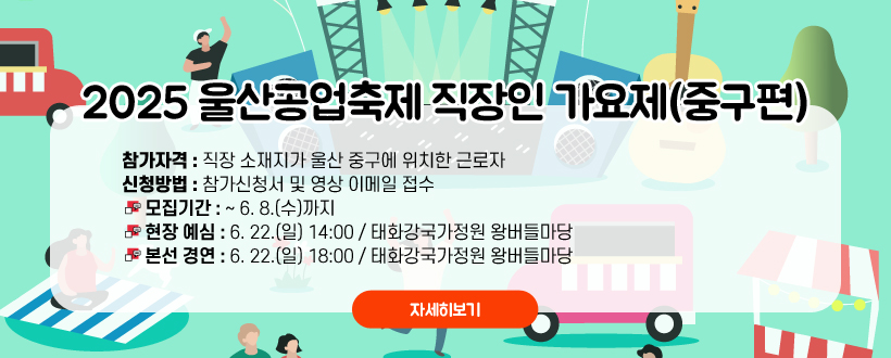  2025 울산공업축제 직장인 가요제(중구편)
참가자격 : 직장 소재지가 울산 중구에 위치한 근로자
신청방법 : 참가신청서 및 영상 이메일 접수
 - 모집기간 : ~ 6. 8.(수)까지
 - 현장 예심 : 6. 22.(일) 14:00 / 태화강국가정원 왕버들마당
 - 본선 경연 : 6. 22.(일) 18:00 / 태화강국가정원 왕버들마당