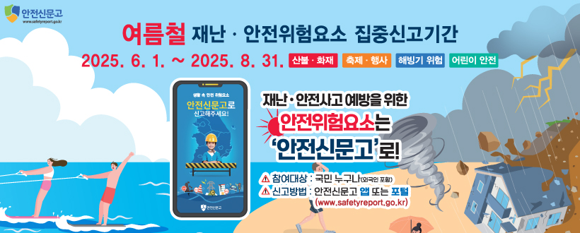 여름철 재난·안전위험요소 집중신고기간
2025. 6. 1. ~ 2025. 8. 31. 산불·화재 / 축제·행사 / 해빙기 위험 / 어린이 안전
재난·안전사고 예방을 위한
안전위험요소는 
'안전신문고'로!
참여대상 : 국민누구나(외국인 포함)
신고방법 : 안전신문고 앱 또는 포털
                (www.safetyreport.go.kr)