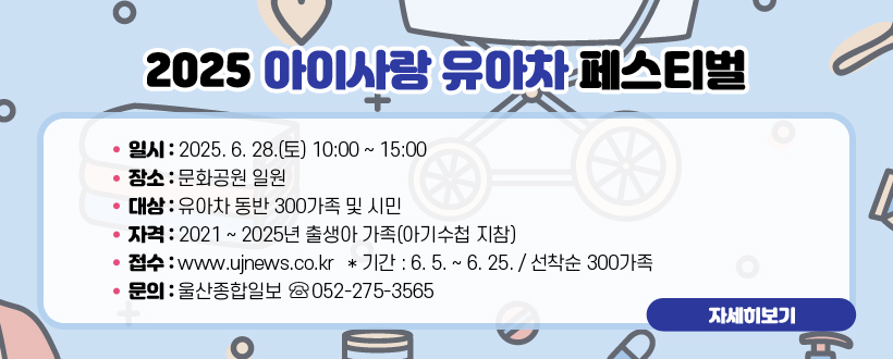 2025 아이사랑 유아차 페스티벌
 ○ 일시 : 2025. 6. 28.(토) 10:00 ~ 15:00
 ○ 장소 : 문화공원 일원
 ○ 대상 : 유아차 동반 300가족 및 시민
 ○ 자격 : 2021 ~ 2025년 출생아 가족(아기수첩 지참) 
 ○ 접수 : www.ujnews.co.kr   * 기간 : 6. 5. ~ 6. 25. / 선착순 300가족
 ○ 문의 : 울산종합일보 ☏ 052-275-3565
자세히보기
