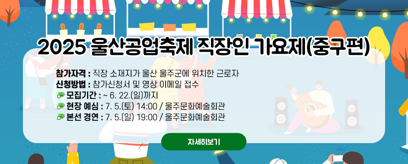 2025 울산공업축제 직장인 가요제(울주편)
참가자격 : 직장 소재지가 울산 울주군에 위치한 근로자
신청방법 : 참가신청서 및 영상 이메일 접수
 - 모집기간 : ~ 6. 22.(일)까지
 - 현장 예심 : 7. 5.(토) 14:00 / 울주문화예술회관
 - 본선 경연 : 7. 5.(일) 19:00 / 울주문화예술회관
자세히보기