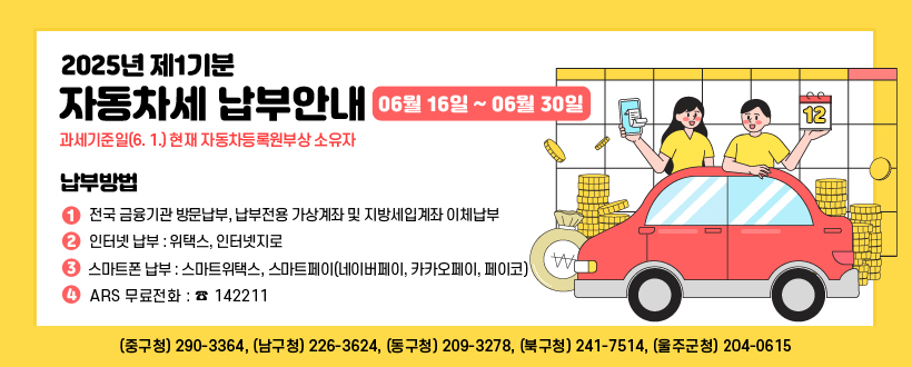 2025년 제1기분 자동차세 납부안내
○ 납부대상 : 과세기준일(6. 1.) 현재 자동차등록원부상 소유자
○ 납부기간 : 2025년 6월 16일 ~ 2025년 6월 30일 
○ 납부방법
   - 전국 금융기관 방문납부, 납부전용 가상계좌 및 지방세입계좌 이체납부
   - 인터넷 납부 : 위택스, 인터넷지로
   - 스마트폰 납부 : 스마트위택스, 스마트페이(네이버페이, 카카오페이, 페이코)
   - ARS 무료전화 : ☎ 142211 
 【 문의처  ☞ (중구청) 290-3364, (남구청) 226-3624, (동구청) 209-3278, (북구청) 241-7514, (울주군청) 204-0615 】