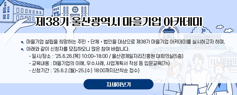 제38기 울산광역시 마을기업 아카데미
〇 마을기업 설립을 희망하는 주민‧단체‧법인을 대상으로 제38기 마을기업 아카데미를 실시하고자 하며,
〇 아래와 같이 신청자를 모집하오니 많은 참여 바랍니다.
  - 일시/장소 : ‘25.6.26.(목) 10:00~18:00 / 울산경제일자리진흥원 대회의실(5층)
  - 교육내용 : 마을기업의 이해, 우수사례, 사업계획서 작성 등 입문교육(7h)
  - 신청기간 : ‘25.6.2.(월)~25.(수) 18:00까지(선착순 접수)
자세히보기