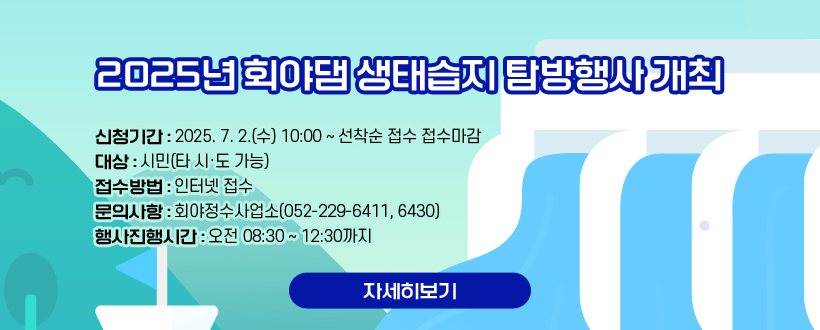 2025년 회야댐 생태습지 탐방행사 개최
신청기간 : 2025. 7. 2.(수) 10:00 ~ 선착순 접수 접수마감
대    상 : 시민(타 시·도 가능)
접수방법 : 인터넷 접수
문의사항 : 회야정수사업소(052-229-6411, 6430)
행사진행시간 : 오전 08:30 ~ 12:30까지
자세히보기