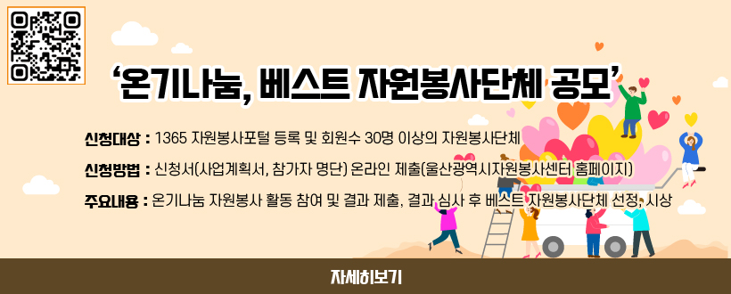 ‘온기나눔, 베스트 자원봉사단체 공모’ 
○ 신청대상 : 1365 자원봉사포털 등록 및 회원수 30명 이상의 자원봉사단체
○ 신청방법 : 신청서(사업계획서, 참가자 명단) 온라인 제출(울산광역시자원봉사센터 홈페이지)
○ 주요내용 : 온기나눔 자원봉사 활동 참여 및 결과 제출, 결과 심사 후 베스트 자원봉사단체 선정, 시상
자세히보기