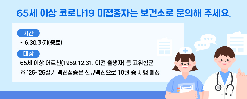  65세 이상 코로나19 미접종자는 보건소로 문의해 주세요.
 - 기간 : ~ 6.30.까지(종료)
 - 대상 : 65세 이상 어르신(1959.12.31. 이전 출생자) 등 고위험군
 ※ ‘25-’26절기 백신접종은 신규백신으로 10월 중 시행 예정
