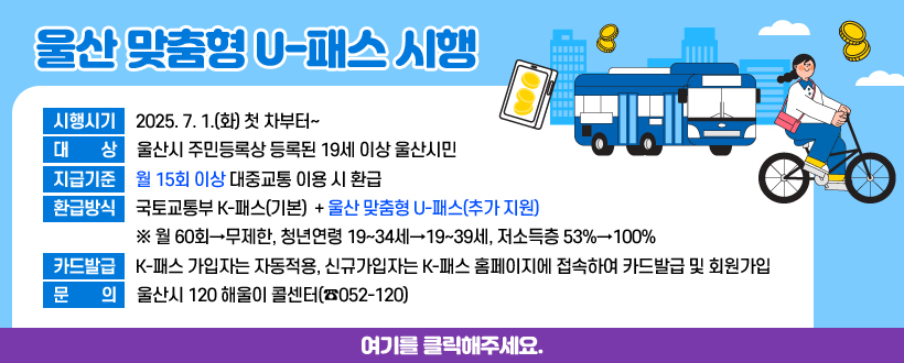울산 맞춤형 U-패스 시행
 • 시행시기 : 2025. 7. 1.(화) 첫 차부터~
 • 대    상 : 울산시 주민등록상 등록된 19세 이상 울산시민
 • 지급기준 : 월 15회 이상 대중교통 이용 시 환급
 • 환급방식 : 국토교통부 K-패스(기본)  + 울산 맞춤형 U-패스(추가 지원)
  ※ 월 60회→무제한, 청년연령 19~34세→19~39세, 저소득층 53%→100%
 • 카드발급 : K-패스 가입자는 자동적용, 
             신규가입자는 K-패스 홈페이지에 접속하여 카드발급 및 회원가입
 • 문    의 : 울산시 120 해울이 콜센터(☎052-120)
여기를 클릭해주세요.

