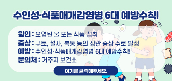 수인성·식품매개감염병 6대 예방수칙!
◯ 원인 : 오염된 물 또는 식품 섭취
◯ 증상 : 구토, 설사, 복통 등의 장관 증상 주로 발생
◯ 예방 : 수인성·식품매개감염병 6대 예방수칙!
◯ 문의처 : 거주지 보건소
여기를 클릭해주세요