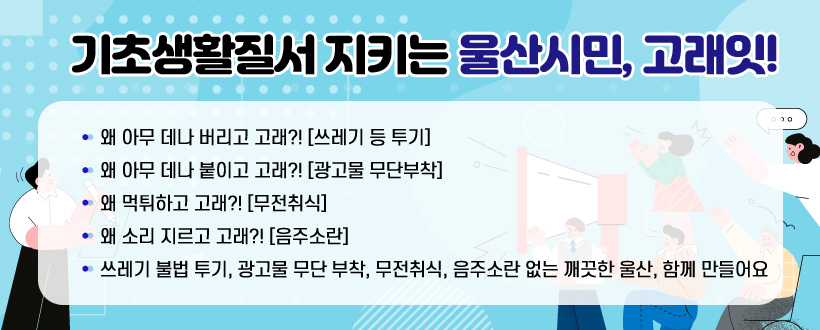 기초생활질서 지키는 울산시민, 고래잇!
왜 아무 데나 버리고 고래?! [쓰레기 등 투기]
왜 아무 데나 붙이고 고래?! [광고물 무단부착]
왜 먹튀하고 고래?! [무전취식]
왜 소리 지르고 고래?! [음주소란]
쓰레기 불법 투기, 광고물 무단 부착, 무전취식, 음주소란 없는 깨끗한 울산, 함께 만들어요