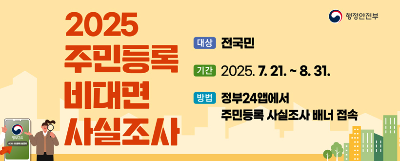 2025 주민등록 비대면 사실조사
행정안전부
대상 : 전국민
기간 : 2025. 7. 21. ~ 8. 31. 
방법 : 정부24앱에서 주민등록 사실조사 배너 접속