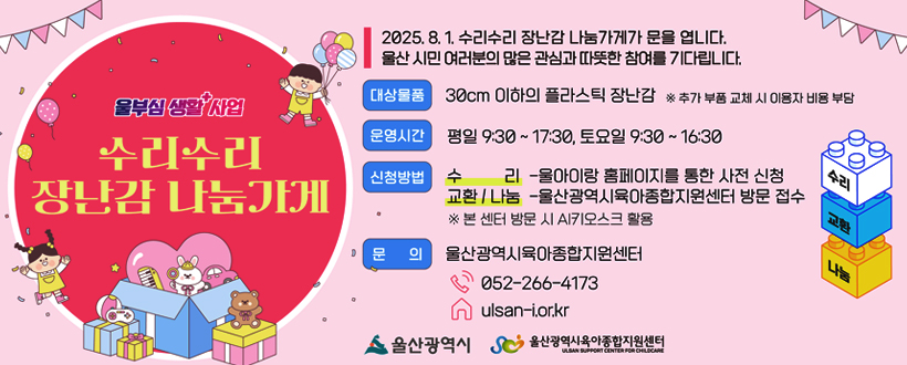 울부심 생활 플러스 사업
수리수리 장난감 나눔가게
2025. 8. 1. 수리수리 장난감 나눔가게가 문을 엽니다.
울산 시민 여러분의 많은 관심과 따뜻한 참여를 기다립니다.
대상물품 : 30cm 이하의 플라스틱 장난감 ※ 추가 부품 교체 시 이용자 비용 부담
운영시간 : 평일 9:30 ~ 17:30, 토요일 9:30~16:30
신청방법 : 수리 - 울아이랑 홈페이지를 통한 사전 신청
                교환/나눔 - 울산광역시육아종합지원센터 방문 접수
                ※ 본 센터 방문 시 AI키오스크 활용
문의 : 울산광역시육아종합지원센터
          052-266-4173
          ulsan-i.or.kr
울산광역시 / 울산광역시육아종합지원센터