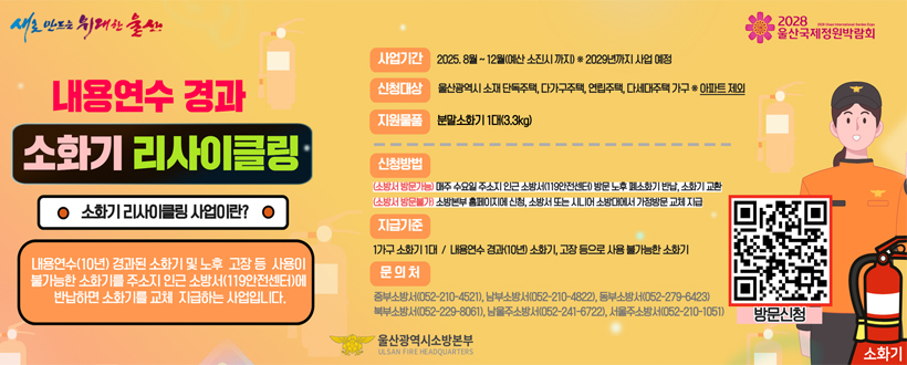 내용연수 
경과 소화기 리사이클링
소화기 리사이클링 사업이란?
내용연수 (10년) 경과된 소화기 및 노후 고장 등 사용이 불가능한 소화기를 주소지 인근 소방서(119안전센터)에 반납하면 소화기를 교체 지급하는 사업입니다.
사업기간: 2025.8월 ~ 12월(예산 소진시 까지) *2029년까지 사업 예정
신청대상: 울산광역시 소개 단독주책, 다가구주택, 연립주택, 다세대주택 가구 *아파트 제외
지원물품: 분말소화기 1대(3.3kg)
신청방법: 
(소방서 방문가능)매주 수요일 주소지 인근 소방서(119안전센터)방문 노후폐소화기 반납, 소화기 교환 
(소방서 방문가능)소방본부 홈페이지에 신청, 소방서 또는 시니어 소방대에서 가정방문 교체 지굽
지급기준: 1가구 소화기 1대 / 내용연수 경과(10년) 소화기, 고장 등으로 사용 불가능한 소화기
문의처: 중부소방서(052-210-4521), 남부소방서(052-210-4822), 동부소방서(052-279-6423), 북부소방서(052-229-8061), 남울주소방ㅇ서(052-241-6722), 서울주소방서(052-210-1051)
울산광역시소방본부