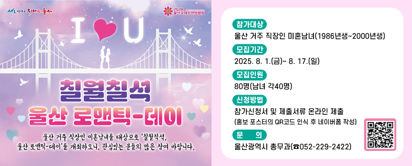 칠월칠석 울산 로맨틱-데이
울산 거주 직장인 미혼남녀를 대상으로 '칠월칙석, 울산 로맨틱-데이'를 개최하오니, 관심있는 분들의 많은 참여 바랍니다.
 ○ 참가대상 : 울산 거주 직장인 미혼남녀(1986년생~2000년생)
 ○ 모집기간 : 2025. 8. 1.(금)~ 8. 17.(일)
 ○ 모집인원 : 80명(남녀 각40명)
 ○ 신청방법 : 참가신청서 및 제출서류 온라인 제출   (홍보 포스터의 QR코드 인식 후 네이버폼 작성)
 ○ 문    의 : 울산광역시 총무과(☎052-229-2422) 